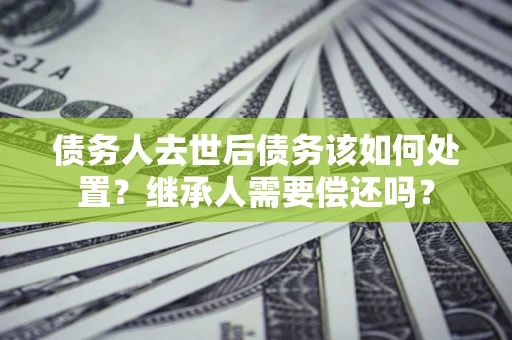 济南债务人去世后债务该如何处置？继承人需要偿还吗？