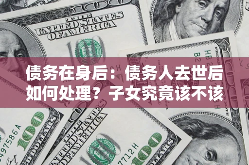 济南债务在身后：债务人去世后如何处理？子女究竟该不该还钱？