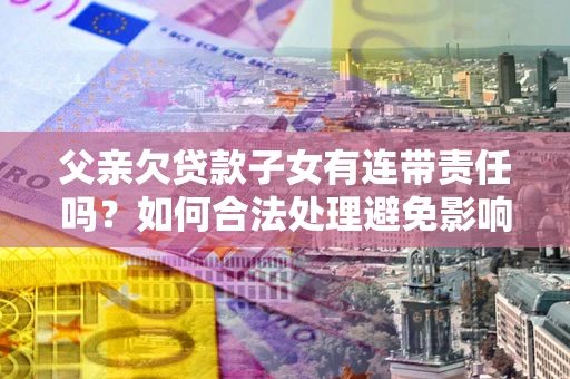济南父亲欠贷款子女有连带责任吗？如何合法处理避免影响？